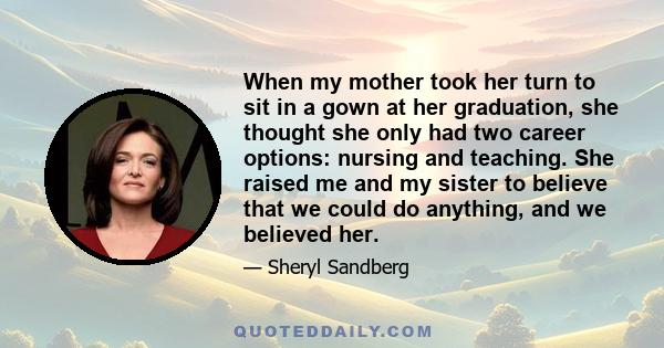 When my mother took her turn to sit in a gown at her graduation, she thought she only had two career options: nursing and teaching. She raised me and my sister to believe that we could do anything, and we believed her.