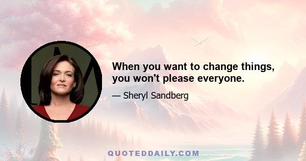 When you want to change things, you won't please everyone.