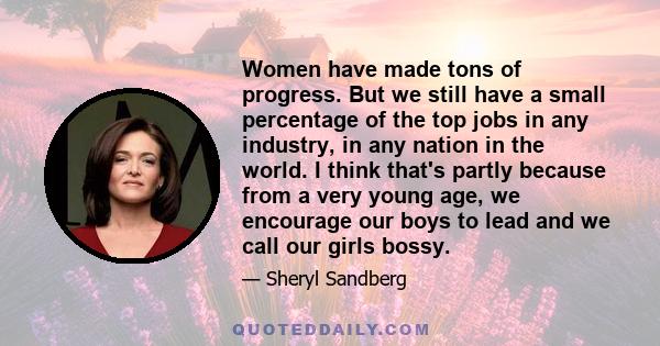 Women have made tons of progress. But we still have a small percentage of the top jobs in any industry, in any nation in the world. I think that's partly because from a very young age, we encourage our boys to lead and