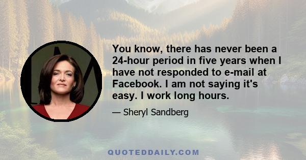 You know, there has never been a 24-hour period in five years when I have not responded to e-mail at Facebook. I am not saying it's easy. I work long hours.