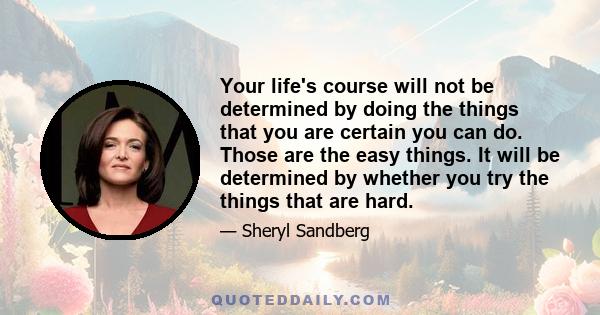 Your life's course will not be determined by doing the things that you are certain you can do. Those are the easy things. It will be determined by whether you try the things that are hard.