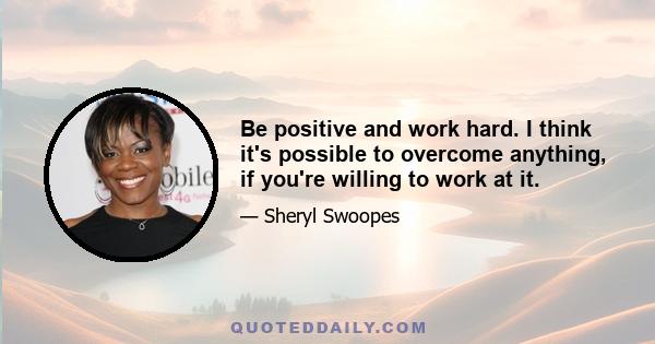 Be positive and work hard. I think it's possible to overcome anything, if you're willing to work at it.