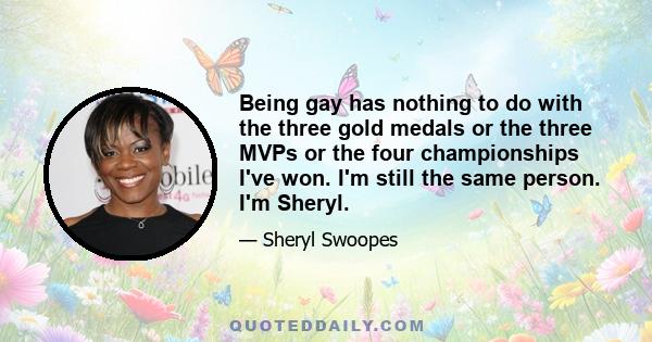 Being gay has nothing to do with the three gold medals or the three MVPs or the four championships I've won. I'm still the same person. I'm Sheryl.