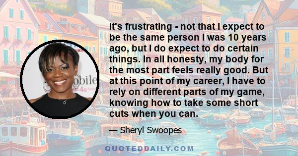 It's frustrating - not that I expect to be the same person I was 10 years ago, but I do expect to do certain things. In all honesty, my body for the most part feels really good. But at this point of my career, I have to 