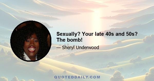 Sexually? Your late 40s and 50s? The bomb!