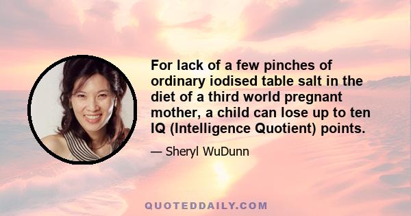 For lack of a few pinches of ordinary iodised table salt in the diet of a third world pregnant mother, a child can lose up to ten IQ (Intelligence Quotient) points.