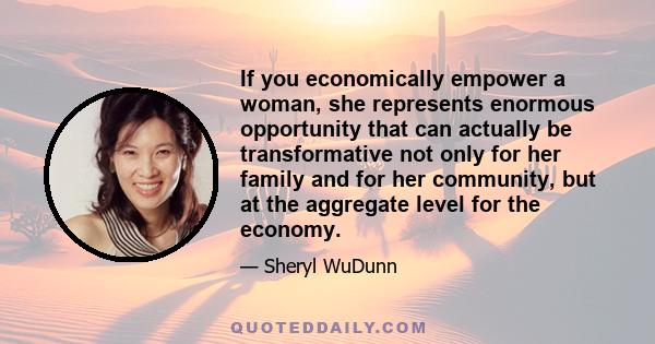 If you economically empower a woman, she represents enormous opportunity that can actually be transformative not only for her family and for her community, but at the aggregate level for the economy.