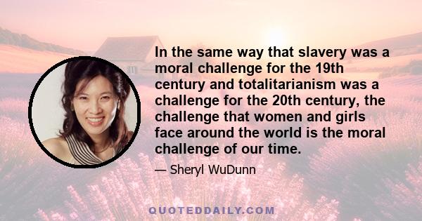 In the same way that slavery was a moral challenge for the 19th century and totalitarianism was a challenge for the 20th century, the challenge that women and girls face around the world is the moral challenge of our