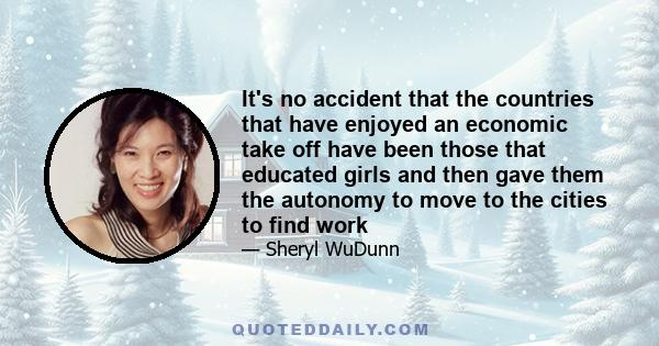 It's no accident that the countries that have enjoyed an economic take off have been those that educated girls and then gave them the autonomy to move to the cities to find work