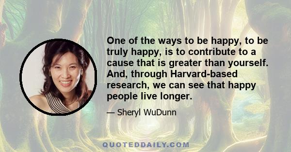 One of the ways to be happy, to be truly happy, is to contribute to a cause that is greater than yourself. And, through Harvard-based research, we can see that happy people live longer.