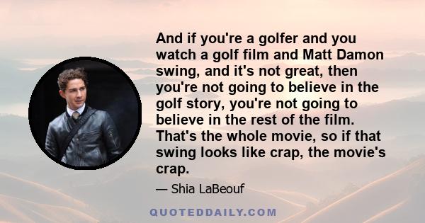 And if you're a golfer and you watch a golf film and Matt Damon swing, and it's not great, then you're not going to believe in the golf story, you're not going to believe in the rest of the film. That's the whole movie, 