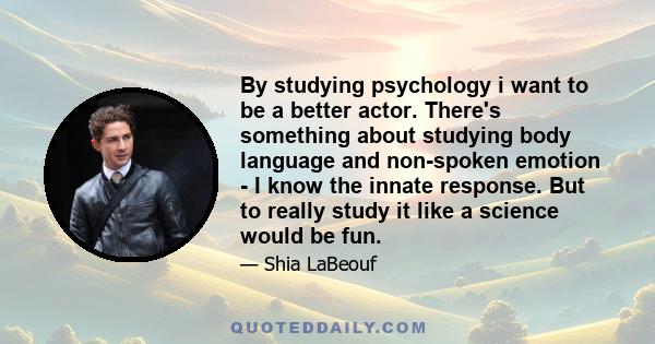 By studying psychology i want to be a better actor. There's something about studying body language and non-spoken emotion - I know the innate response. But to really study it like a science would be fun.