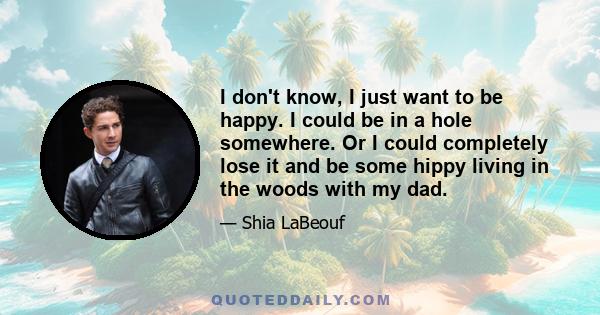 I don't know, I just want to be happy. I could be in a hole somewhere. Or I could completely lose it and be some hippy living in the woods with my dad.