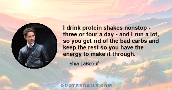 I drink protein shakes nonstop - three or four a day - and I run a lot, so you get rid of the bad carbs and keep the rest so you have the energy to make it through.