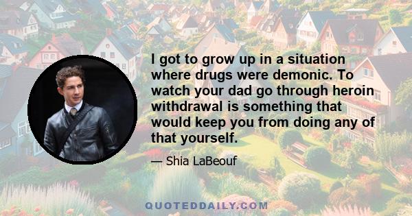 I got to grow up in a situation where drugs were demonic. To watch your dad go through heroin withdrawal is something that would keep you from doing any of that yourself.