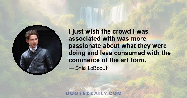 I just wish the crowd I was associated with was more passionate about what they were doing and less consumed with the commerce of the art form.