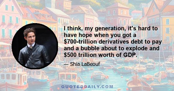 I think, my generation, it's hard to have hope when you got a $700-trillion derivatives debt to pay and a bubble about to explode and $500 trillion worth of GDP.