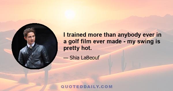 I trained more than anybody ever in a golf film ever made - my swing is pretty hot.