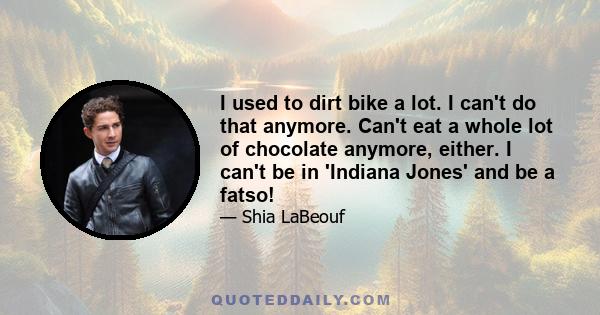 I used to dirt bike a lot. I can't do that anymore. Can't eat a whole lot of chocolate anymore, either. I can't be in 'Indiana Jones' and be a fatso!