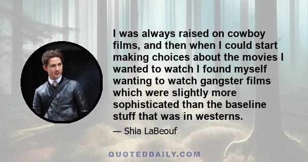 I was always raised on cowboy films, and then when I could start making choices about the movies I wanted to watch I found myself wanting to watch gangster films which were slightly more sophisticated than the baseline