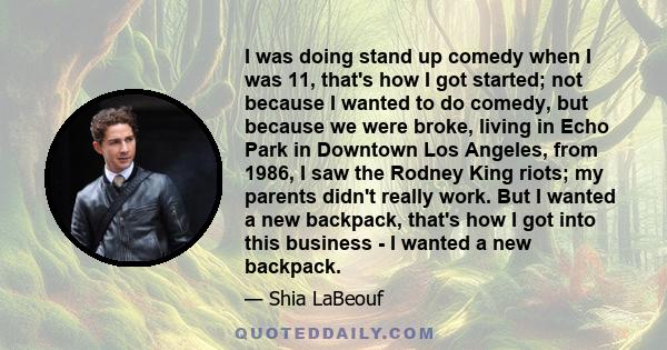 I was doing stand up comedy when I was 11, that's how I got started; not because I wanted to do comedy, but because we were broke, living in Echo Park in Downtown Los Angeles, from 1986, I saw the Rodney King riots; my