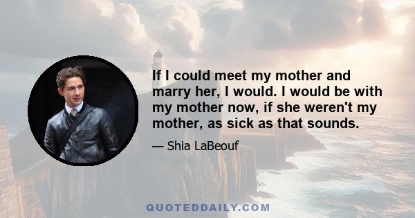 If I could meet my mother and marry her, I would. I would be with my mother now, if she weren't my mother, as sick as that sounds.