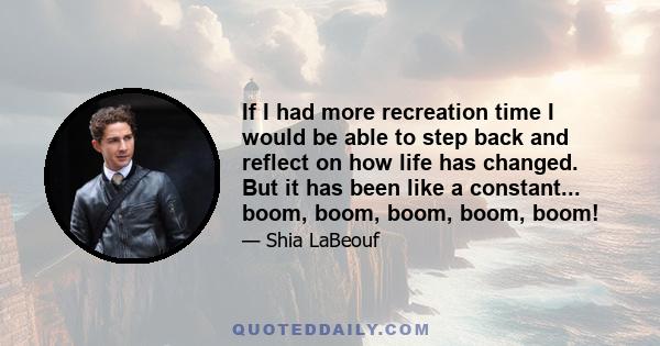 If I had more recreation time I would be able to step back and reflect on how life has changed. But it has been like a constant... boom, boom, boom, boom, boom!