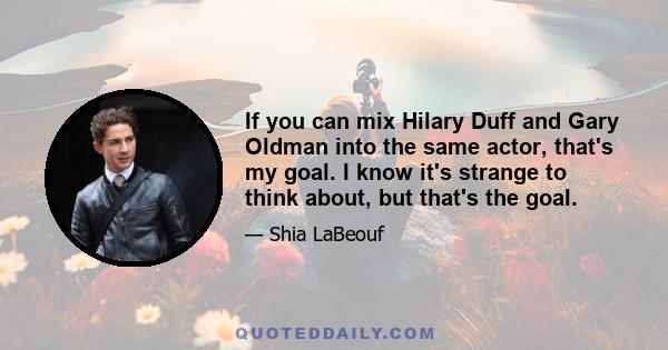 If you can mix Hilary Duff and Gary Oldman into the same actor, that's my goal. I know it's strange to think about, but that's the goal.