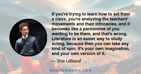 If you're trying to learn how to act from a class, you're analyzing the teachers' movements and their intricacies, and it becomes like a pantomime of you wanting to be them, and that's wrong. Literature is an easier way 