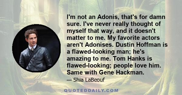 I'm not an Adonis, that's for damn sure. I've never really thought of myself that way, and it doesn't matter to me. My favorite actors aren't Adonises. Dustin Hoffman is a flawed-looking man; he's amazing to me. Tom