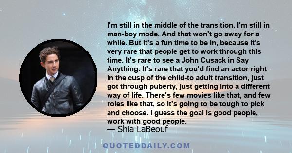 I'm still in the middle of the transition. I'm still in man-boy mode. And that won't go away for a while. But it's a fun time to be in, because it's very rare that people get to work through this time. It's rare to see