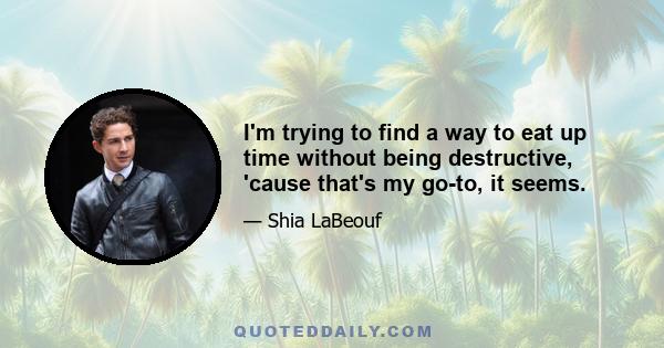 I'm trying to find a way to eat up time without being destructive, 'cause that's my go-to, it seems.