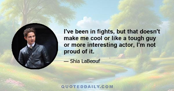 I've been in fights, but that doesn't make me cool or like a tough guy or more interesting actor, I'm not proud of it.