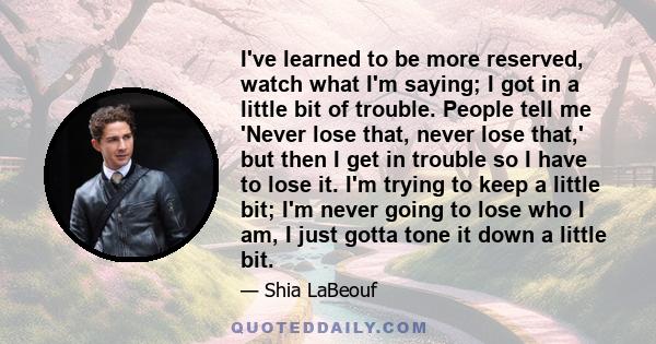 I've learned to be more reserved, watch what I'm saying; I got in a little bit of trouble. People tell me 'Never lose that, never lose that,' but then I get in trouble so I have to lose it. I'm trying to keep a little