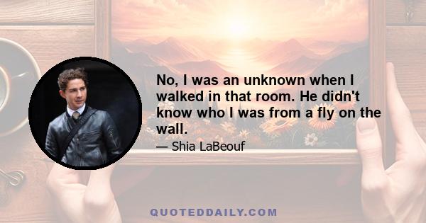 No, I was an unknown when I walked in that room. He didn't know who I was from a fly on the wall.