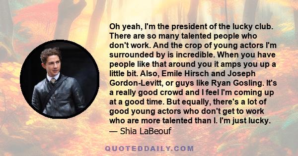 Oh yeah, I'm the president of the lucky club. There are so many talented people who don't work. And the crop of young actors I'm surrounded by is incredible. When you have people like that around you it amps you up a