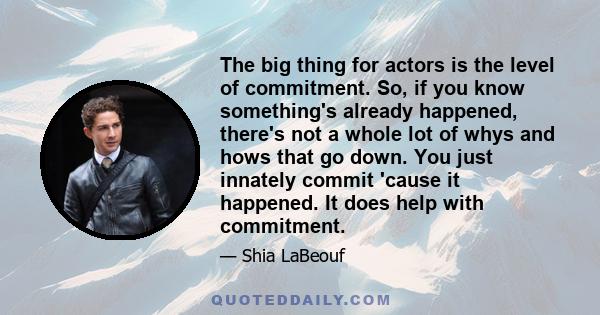 The big thing for actors is the level of commitment. So, if you know something's already happened, there's not a whole lot of whys and hows that go down. You just innately commit 'cause it happened. It does help with