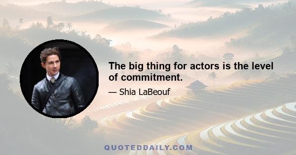 The big thing for actors is the level of commitment.