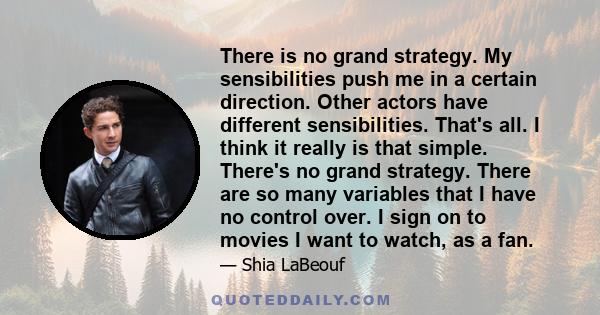 There is no grand strategy. My sensibilities push me in a certain direction. Other actors have different sensibilities. That's all. I think it really is that simple. There's no grand strategy. There are so many