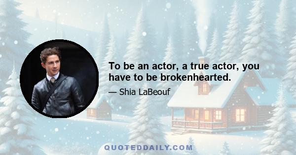 To be an actor, a true actor, you have to be brokenhearted.