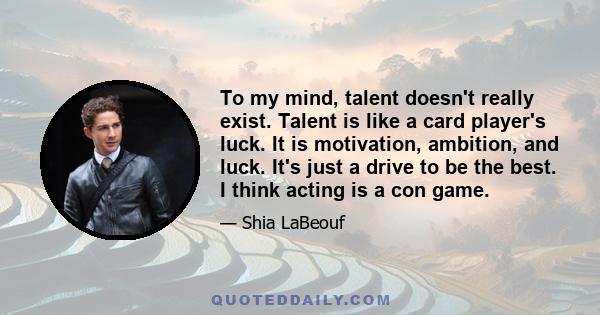 To my mind, talent doesn't really exist. Talent is like a card player's luck. It is motivation, ambition, and luck. It's just a drive to be the best. I think acting is a con game.