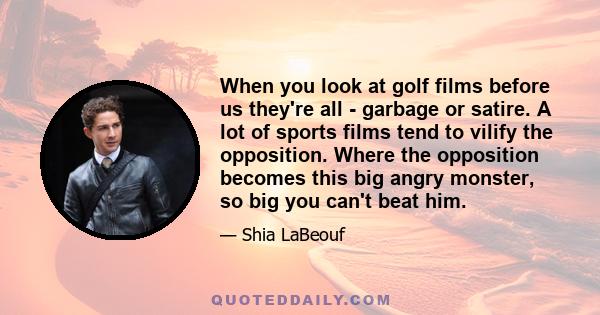 When you look at golf films before us they're all - garbage or satire. A lot of sports films tend to vilify the opposition. Where the opposition becomes this big angry monster, so big you can't beat him.