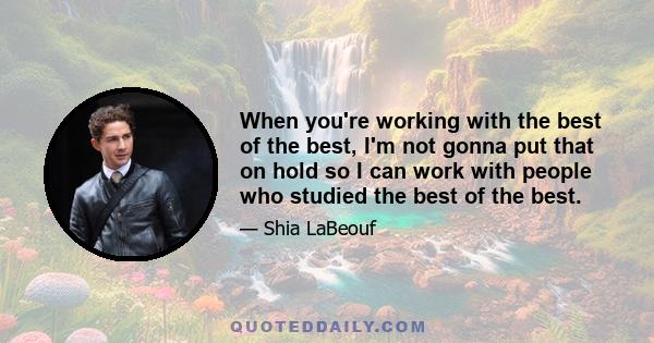 When you're working with the best of the best, I'm not gonna put that on hold so I can work with people who studied the best of the best.