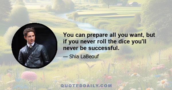 You can prepare all you want, but if you never roll the dice you'll never be successful.