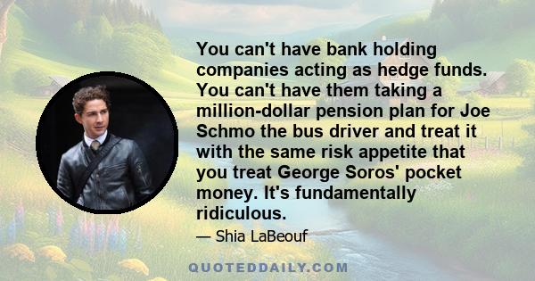 You can't have bank holding companies acting as hedge funds. You can't have them taking a million-dollar pension plan for Joe Schmo the bus driver and treat it with the same risk appetite that you treat George Soros'