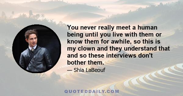 You never really meet a human being until you live with them or know them for awhile, so this is my clown and they understand that and so these interviews don't bother them.