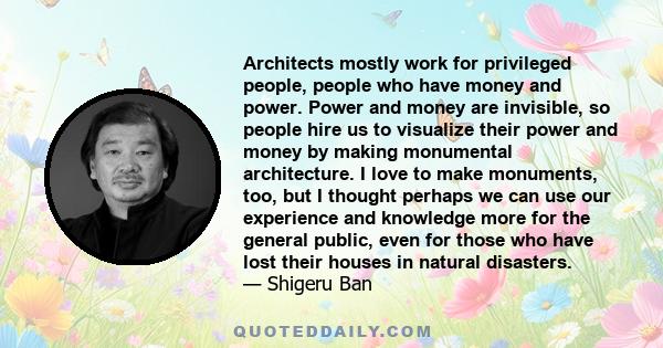 Architects mostly work for privileged people, people who have money and power. Power and money are invisible, so people hire us to visualize their power and money by making monumental architecture. I love to make