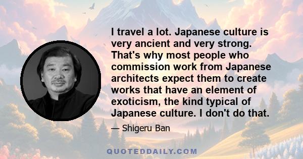 I travel a lot. Japanese culture is very ancient and very strong. That's why most people who commission work from Japanese architects expect them to create works that have an element of exoticism, the kind typical of