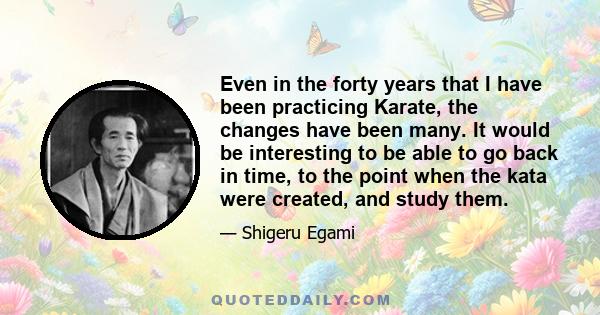 Even in the forty years that I have been practicing Karate, the changes have been many. It would be interesting to be able to go back in time, to the point when the kata were created, and study them.