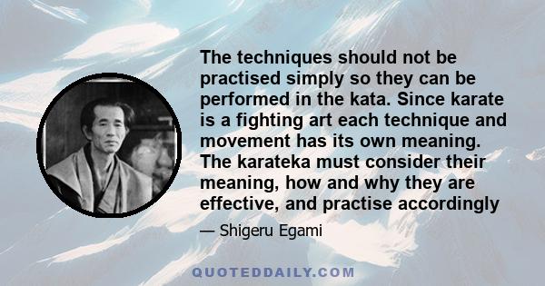 The techniques should not be practised simply so they can be performed in the kata. Since karate is a fighting art each technique and movement has its own meaning. The karateka must consider their meaning, how and why